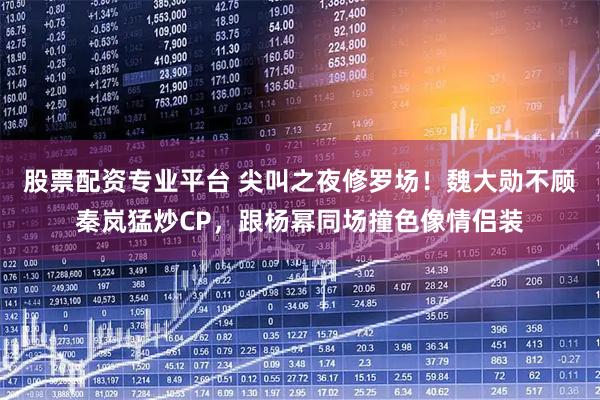 股票配资专业平台 尖叫之夜修罗场！魏大勋不顾秦岚猛炒CP，跟杨幂同场撞色像情侣装