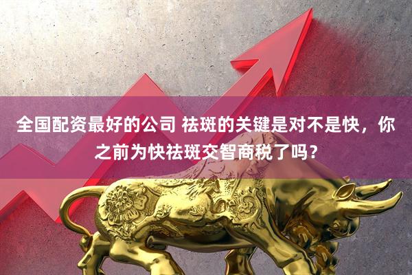 全国配资最好的公司 祛斑的关键是对不是快，你之前为快祛斑交智商税了吗？