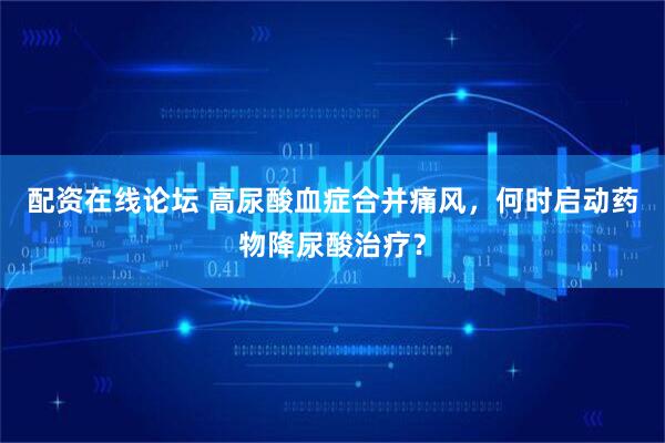 配资在线论坛 高尿酸血症合并痛风，何时启动药物降尿酸治疗？