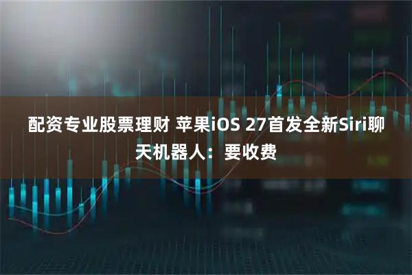 配资专业股票理财 苹果iOS 27首发全新Siri聊天机器人：要收费