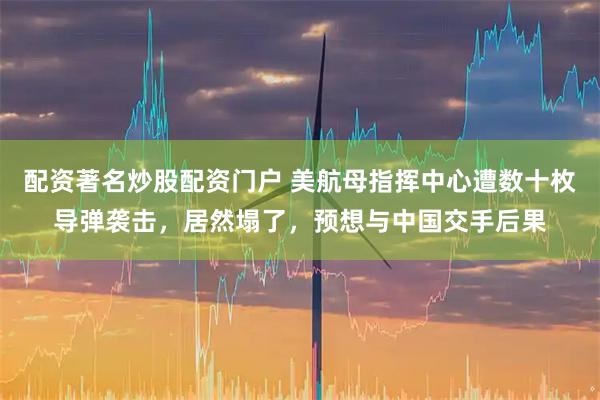 配资著名炒股配资门户 美航母指挥中心遭数十枚导弹袭击，居然塌了，预想与中国交手后果