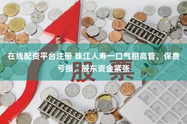 在线配资平台注册 珠江人寿一口气招高管，保费亏损，股东资金紧张