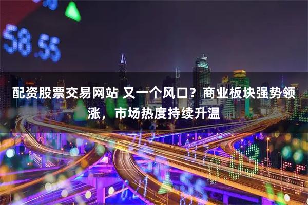 配资股票交易网站 又一个风口？商业板块强势领涨，市场热度持续升温