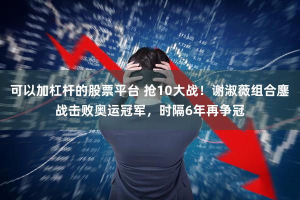 可以加杠杆的股票平台 抢10大战！谢淑薇组合鏖战击败奥运冠军，时隔6年再争冠