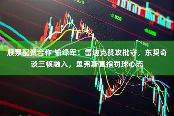 股票配资合作 输绿军！雷迪克赞攻批守，东契奇谈三核融入，里弗斯直指罚球心态