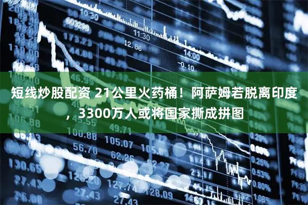 短线炒股配资 21公里火药桶！阿萨姆若脱离印度，3300万人或将国家撕成拼图