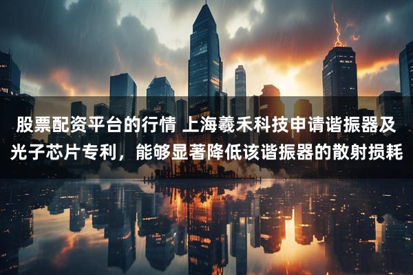 股票配资平台的行情 上海羲禾科技申请谐振器及光子芯片专利，能够显著降低该谐振器的散射损耗