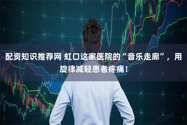 配资知识推荐网 虹口这家医院的“音乐走廊”，用旋律减轻患者疼痛！