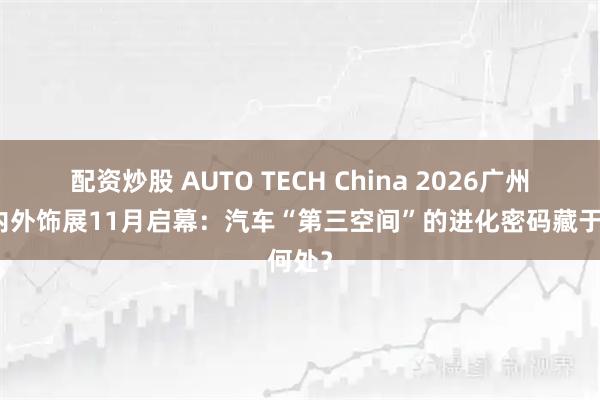 配资炒股 AUTO TECH China 2026广州汽车内外饰展11月启幕：汽车“第三空间”的进化密码藏于何处？