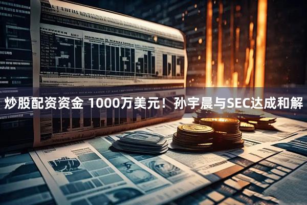 炒股配资资金 1000万美元！孙宇晨与SEC达成和解