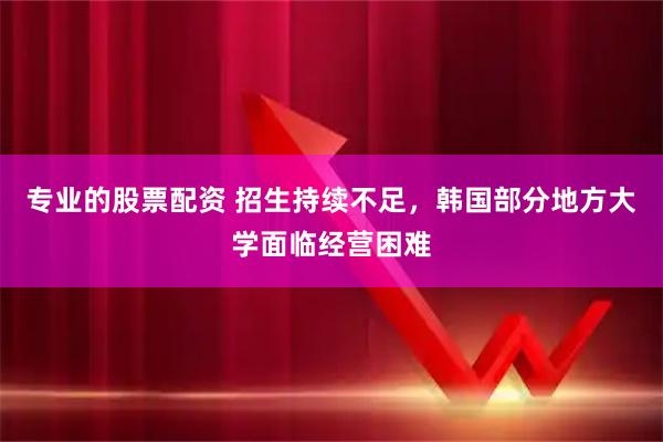 专业的股票配资 招生持续不足，韩国部分地方大学面临经营困难