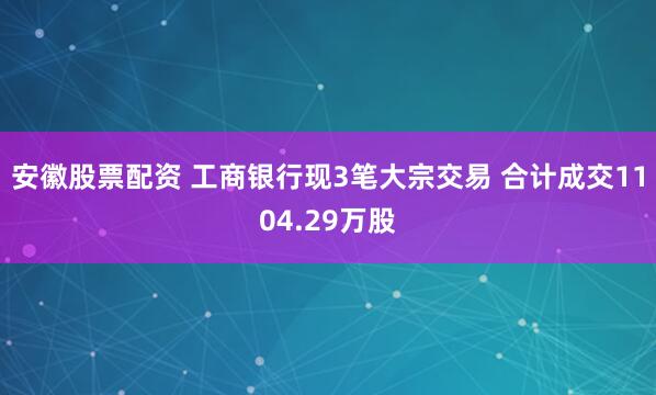 安徽股票配资 工商银行现3笔大宗交易 合计成交1104.29万股
