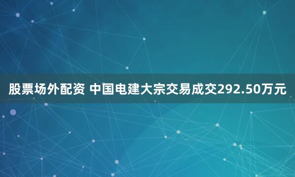 股票场外配资 中国电建大宗交易成交292.50万元