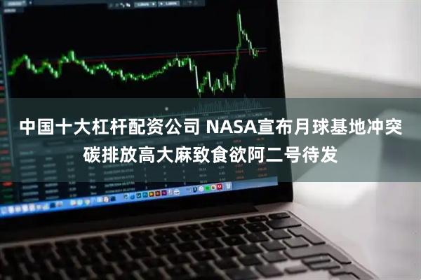 中国十大杠杆配资公司 NASA宣布月球基地冲突碳排放高大麻致食欲阿二号待发