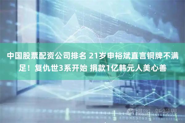 中国股票配资公司排名 21岁申裕斌直言铜牌不满足！复仇世3系开始 捐款1亿韩元人美心善