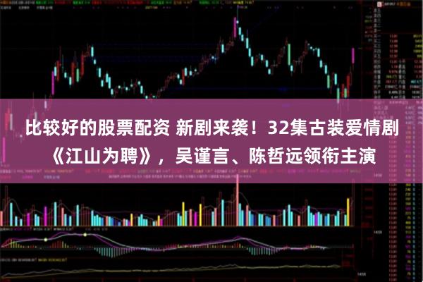 比较好的股票配资 新剧来袭！32集古装爱情剧《江山为聘》，吴谨言、陈哲远领衔主演