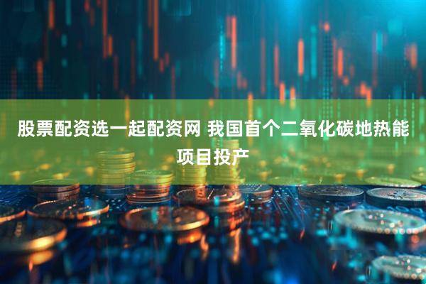 股票配资选一起配资网 我国首个二氧化碳地热能项目投产