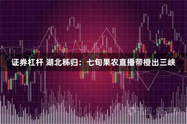 证券杠杆 湖北秭归：七旬果农直播带橙出三峡