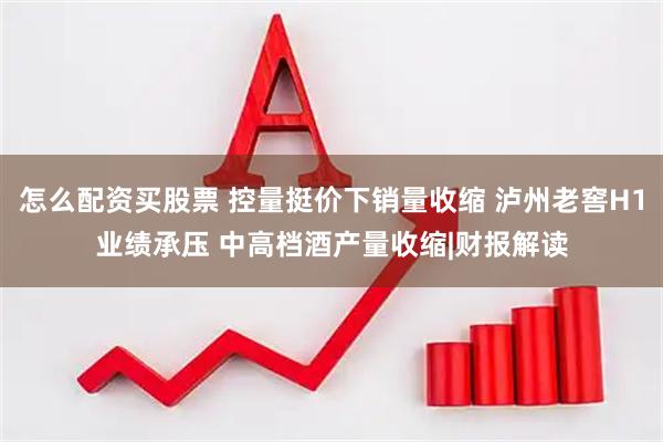 怎么配资买股票 控量挺价下销量收缩 泸州老窖H1业绩承压 中高档酒产量收缩|财报解读