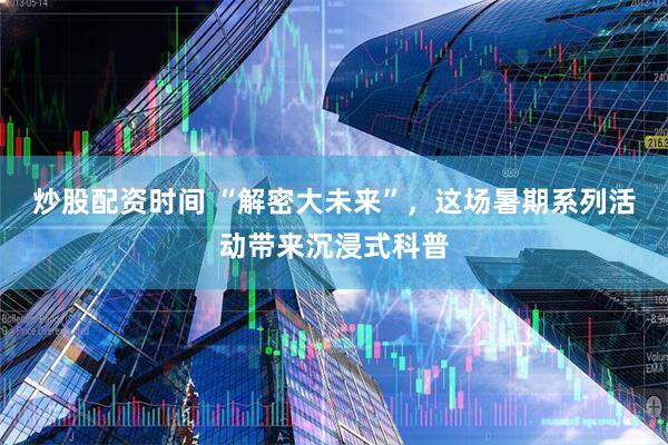 炒股配资时间 “解密大未来”，这场暑期系列活动带来沉浸式科普